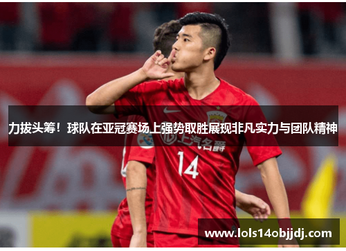 力拔头筹！球队在亚冠赛场上强势取胜展现非凡实力与团队精神