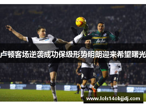 卢顿客场逆袭成功保级形势明朗迎来希望曙光