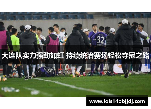 大连队实力强劲如虹 持续统治赛场轻松夺冠之路