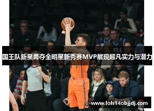 国王队新星勇夺全明星新秀赛MVP展现超凡实力与潜力