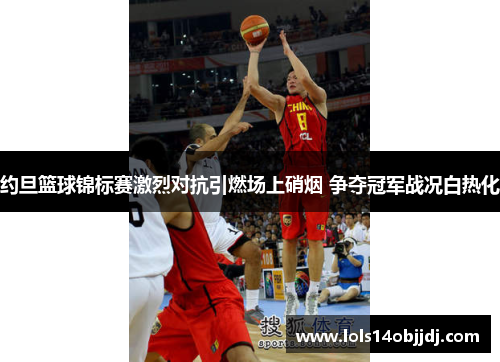 约旦篮球锦标赛激烈对抗引燃场上硝烟 争夺冠军战况白热化